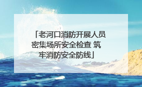 老河口消防开展人员密集场所安全检查 筑牢消防安全防线