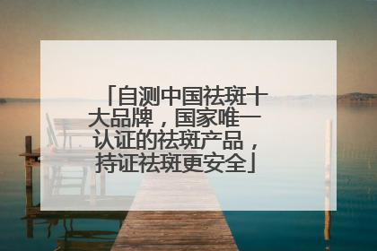 自测中国祛斑十大品牌，国家唯一认证的祛斑产品，持证祛斑更安全