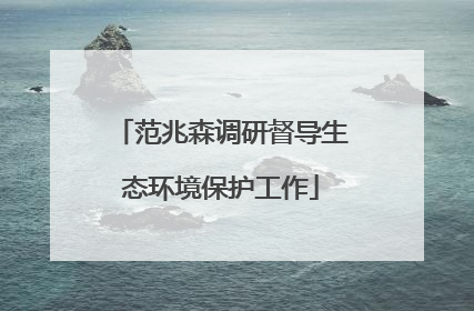 范兆森调研督导生态环境保护工作