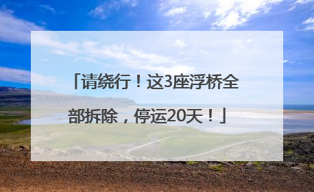 请绕行！这3座浮桥全部拆除，停运20天！