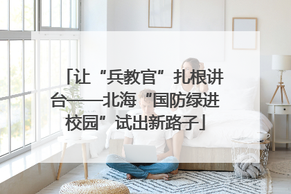 让“兵教官”扎根讲台——北海“国防绿进校园”试出新路子