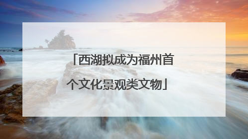 西湖拟成为福州首个文化景观类文物