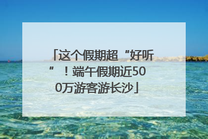 这个假期超“好听”！端午假期近500万游客游长沙
