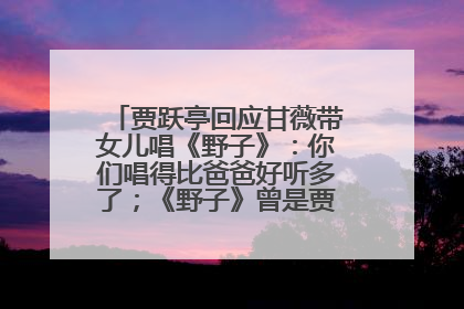 贾跃亭回应甘薇带女儿唱《野子》：你们唱得比爸爸好听多了；《野子》曾是贾跃亭“代表作”
