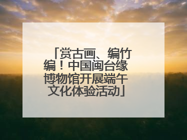 赏古画、编竹编！中国闽台缘博物馆开展端午文化体验活动