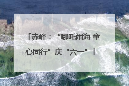 赤峰：“哪吒闹海 童心同行”庆“六一”