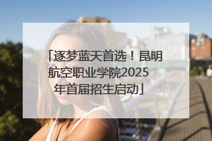 逐梦蓝天首选！昆明航空职业学院2025年首届招生启动