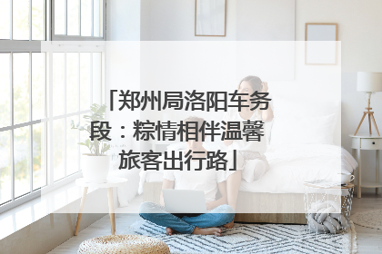 郑州局洛阳车务段：粽情相伴温馨旅客出行路