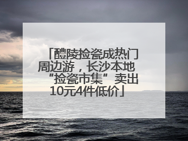 醴陵捡瓷成热门周边游，长沙本地“捡瓷市集”卖出10元4件低价