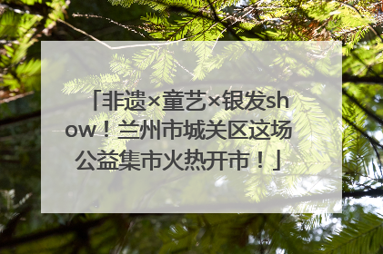 非遗×童艺×银发show！兰州市城关区这场公益集市火热开市！