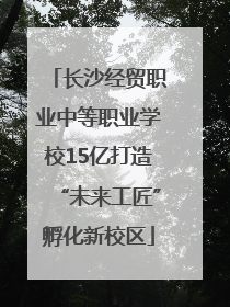 长沙经贸职业中等职业学校15亿打造“未来工匠”孵化新校区