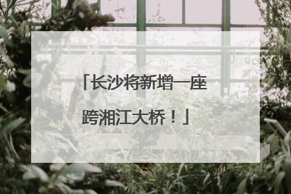 长沙将新增一座跨湘江大桥！