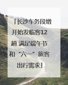 长沙车务段增开始发临客12趟 满足端午节和“六一”旅客出行需求