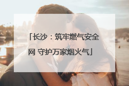 长沙：筑牢燃气安全网 守护万家烟火气