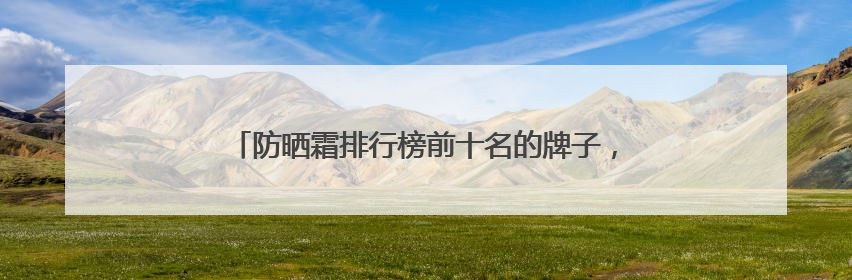 防晒霜排行榜前十名的牌子，军训无压力，照着买准没错！