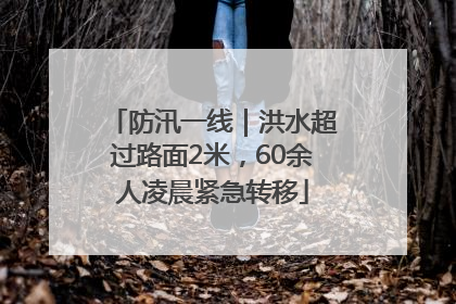 防汛一线｜洪水超过路面2米，60余人凌晨紧急转移