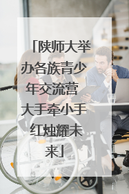 陕师大举办各族青少年交流营 大手牵小手 红烛耀未来