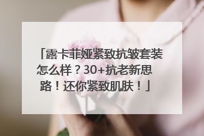 露卡菲娅紧致抗皱套装怎么样？30+抗老新思路！还你紧致肌肤！