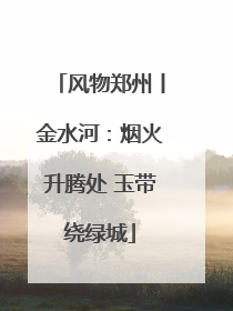 风物郑州丨金水河：烟火升腾处 玉带绕绿城