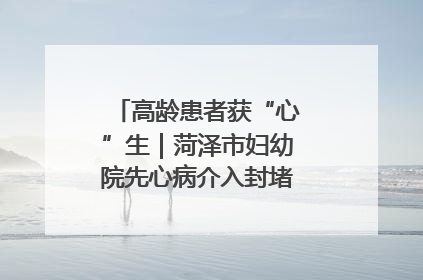 高龄患者获“心”生｜菏泽市妇幼院先心病介入封堵术实现技术突破