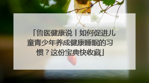 鲁医健康说丨如何促进儿童青少年养成健康睡眠的习惯？这份宝典快收藏