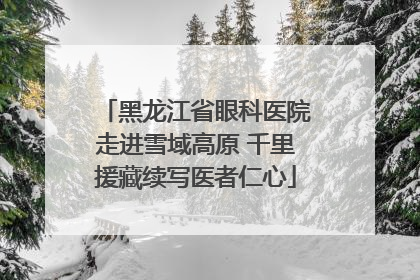 黑龙江省眼科医院走进雪域高原 千里援藏续写医者仁心