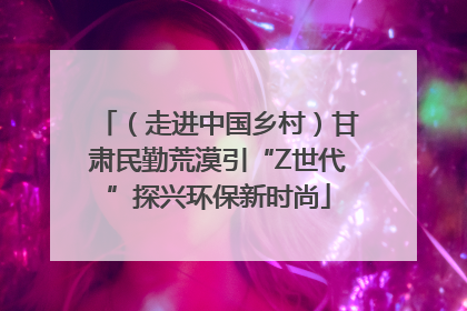 （走进中国乡村）甘肃民勤荒漠引“Z世代”探兴环保新时尚