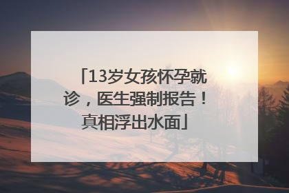 13岁女孩怀孕就诊，医生强制报告！真相浮出水面