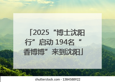 2025“博士沈阳行”启动 194名“香博博”来到沈阳