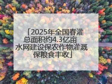 2025年全国春灌总面积约4.3亿亩 水网建设保农作物灌溉 保粮食丰收
