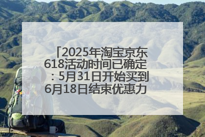 2025年淘宝京东618活动时间已确定：5月31日开始买到6月18日结束优惠力度最大最便宜！