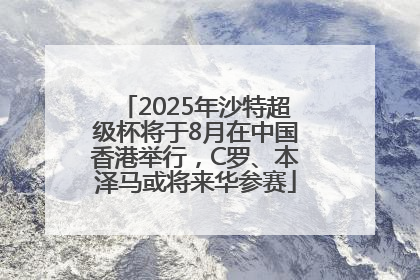 2025年沙特超级杯将于8月在中国香港举行，C罗、本泽马或将来华参赛