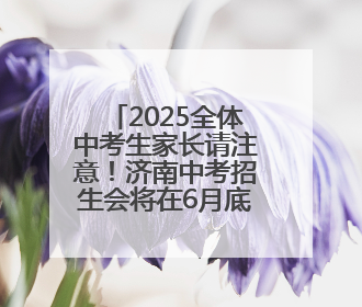 2025全体中考生家长请注意！济南中考招生会将在6月底举行！