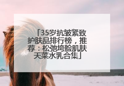 35岁抗皱紧致护肤品排行榜，推荐：松弛垮脸肌肤天菜水乳合集